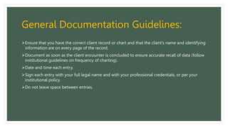 General Documentation Guidelines:
Ensure that you have the correct client record or chart and that the client’s name and identifying
information are on every page of the record.
Document as soon as the client encounter is concluded to ensure accurate recall of data (follow
institutional guidelines on frequency of charting).
Date and time each entry.
Sign each entry with your full legal name and with your professional credentials, or per your
institutional policy.
Do not leave space between entries.
 