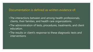 Documentation is defined as written evidence of:
• The interactions between and among health professionals,
clients, their families, and health care organizations.
• The administration of tests, procedures, treatments, and client
education.
• The results or client’s response to these diagnostic tests and
interventions
 