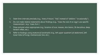 5. State time intervals precisely (e.g., “every 4 hours,” “bid,” instead of “seldom,” “occasionally”).
6. Do not make relative statements about findings (e.g., “mass the size of an egg”) use specific
measurement (e.g. “mass 3cm )
7. Draw pictures when appropriate (e.g., location of scar, masses, skin lesion, 26 decubitus, deep
tendon reflex, etc.).
8. Refer to findings using anatomical landmarks (e.g., left upper quadrant [of abdomen], left
lower lobe [of lung], midclavicular line, etc.).
 