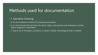 Methods used for documentation
• 1. Narrative Charting:
• a. It is the traditional method of nursing documentation.
• b. Is a story format that describes the client’s status, interventions and treatments, and the
client’s response to treatments.
• c. Easy to use in emergency situations, in which a simple, chronological order is needed..
 