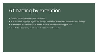 6.Charting by exception
• The CBE system has three key components:
• a. Flow sheets: Highlight significant findings and define assessment parameters and findings.
• b. Reference documentation: Is related to the standards of nursing practice.
• c. Bedside accessibility: Is related to the documentation forms.
 