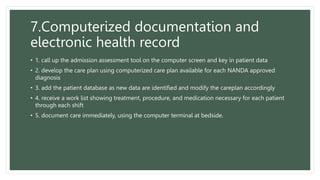 7.Computerized documentation and
electronic health record
• 1. call up the admission assessment tool on the computer screen and key in patient data
• 2. develop the care plan using computerized care plan available for each NANDA approved
diagnosis
• 3. add the patient database as new data are identified and modify the careplan accordingly
• 4. receive a work list showing treatment, procedure, and medication necessary for each patient
through each shift
• 5. document care immediately, using the computer terminal at bedside.
 