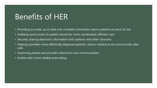 Benefits of HER
• Providing accurate, up to date and complete information about patients at point of care
• Enabling quick access to patient record for more coordinated, efficient care.
• Securely sharing electronic information with patients and other clinicians
• Helping providers more effectively diagnose patients, reduce medical errors and provide safer
care.
• Improving patient and provider interaction and communication
• Enable safer, more reliable prescribing.
 