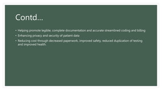 Contd…
• Helping promote legible, complete documentation and accurate streamlined coding and billing
• Enhancing privacy and security of patient data
• Reducing cost through decreased paperwork, improved safety, reduced duplication of testing
and improved health.
 