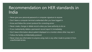 Recommendation on HER standards in
India
• Never give your personal password or computer signature to anyone
• Don’t leave a computer terminal unattended after you have logged in
• Know and follow the correct protocol for correcting errors
• Never create, change or delete record unless you have authority to do so
• If you inadvertently delete a permanent record report it immediately
• Don’t leave information about patient displayed on a monitor where other may see it
• Follow the facility confidentiality protocol
• Never share any information to anyone using mail or any other mode to protect it from
unauthorized access.
 