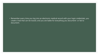 • Remember every time you log into an electronic medical record with your login credentials, you
create a trail that can be traced, and you are liable for everything you document- or fail to
document.
 