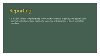 Reporting
• is the oral, written, computer based communication intended to convey data regarding the
client’s (health status, needs, treatments, outcomes, and responses) to others health team
members.
 