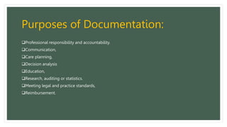Purposes of Documentation:
Professional responsibility and accountability.
Communication,
Care planning,
Decision analysis
Education,
Research, auditing or statistics.
Meeting legal and practice standards,
Reimbursement.
 