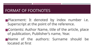 FORMAT OF FOOTNOTES
◼Placement: It denoted by index number i.e.
Superscript at the point of the reference.
◼Contents: Author Name, title of the article, place
of publication, Publisher’s name, Year.
◼Name of the authors: Surname should be
located at first
 
