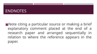ENDNOTES
◼Note citing a particular source or making a brief
explanatory comment placed at the end of a
research paper and arranged sequentially in
relation to where the reference appears in the
paper.
 