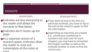 ENDNOTE
ADVANTAGES
◼Endnotes are less distracting to
the reader and allows the
narrative to flow better.
◼Endnotes don't clutter up the
page.
◼As a separate section of a
research paper, endnotes allow
the reader to read and
contemplate all the notes at
DISADVANTAGES
◼ If you want to look at the text of a
particular endnote, you have to flip to
the end of the research paper to find
the information.
◼ Depending on how they are created
[i.e., continuous numbering or
numbers that start over for each
chapter], you may have to remember
the chapter number as well as the
endnote number in order to find the
correct one.
 