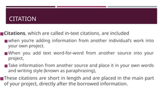 CITATION
◼Citations, which are called in-text citations, are included
◼when you’re adding information from another individual’s work into
your own project.
◼When you add text word-for-word from another source into your
project,
◼Take information from another source and place it in your own words
and writing style (known as paraphrasing),
◼These citations are short in length and are placed in the main part
of your project, directly after the borrowed information.
 