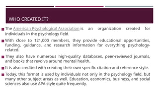 WHO CREATED IT?
◼ The American Psychological Association is an organization created for
individuals in the psychology field.
◼ With close to 121,000 members, they provide educational opportunities,
funding, guidance, and research information for everything psychology-
related.
◼ They also have numerous high-quality databases, peer-reviewed journals,
and books that revolve around mental health.
◼ It is also credited with creating their own specific citation and reference style.
◼ Today, this format is used by individuals not only in the psychology field, but
many other subject areas as well. Education, economics, business, and social
sciences also use APA style quite frequently.
 