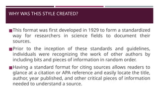 WHY WAS THIS STYLE CREATED?
◼This format was first developed in 1929 to form a standardized
way for researchers in science fields to document their
sources.
◼Prior to the inception of these standards and guidelines,
individuals were recognizing the work of other authors by
including bits and pieces of information in random order.
◼Having a standard format for citing sources allows readers to
glance at a citation or APA reference and easily locate the title,
author, year published, and other critical pieces of information
needed to understand a source.
 