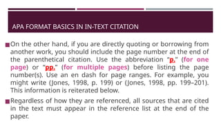 APA FORMAT BASICS IN IN-TEXT CITATION
◼On the other hand, if you are directly quoting or borrowing from
another work, you should include the page number at the end of
the parenthetical citation. Use the abbreviation “p.” (for one
page) or “pp.” (for multiple pages) before listing the page
number(s). Use an en dash for page ranges. For example, you
might write (Jones, 1998, p. 199) or (Jones, 1998, pp. 199–201).
This information is reiterated below.
◼Regardless of how they are referenced, all sources that are cited
in the text must appear in the reference list at the end of the
paper.
 