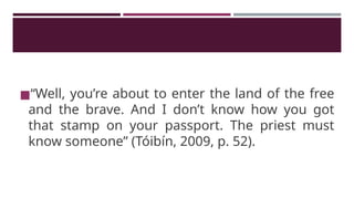 ◼“Well, you’re about to enter the land of the free
and the brave. And I don’t know how you got
that stamp on your passport. The priest must
know someone” (Tóibín, 2009, p. 52).
 