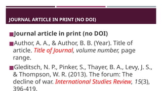 JOURNAL ARTICLE IN PRINT (NO DOI)
◼Journal article in print (no DOI)
◼Author, A. A., & Author, B. B. (Year). Title of
article. Title of Journal, volume number, page
range.
◼Gleditsch, N. P., Pinker, S., Thayer, B. A., Levy, J. S.,
& Thompson, W. R. (2013). The forum: The
decline of war. International Studies Review, 15(3),
 