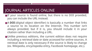 JOURNAL ARTICLES ONLINE
◼If your source is found online, but there is no DOI provided,
you can include the URL instead.
◼A DOI (digital object identifier) is basically a number that links
a source to its location on the Internet. This number isn’t
always provided, but if it is, you should include it in your
citation rather than including a URL.
◼Unlike previous editions, the current edition does not require
including a retrieval date or date accessed for online sources. A
retrieval date is only necessary if the source is likely to change
(ex. Wikipedia, encyclopedia entry, Facebook homepage, etc.).
 
