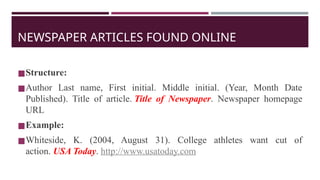 NEWSPAPER ARTICLES FOUND ONLINE
◼Structure:
◼Author Last name, First initial. Middle initial. (Year, Month Date
Published). Title of article. Title of Newspaper. Newspaper homepage
URL
◼Example:
◼Whiteside, K. (2004, August 31). College athletes want cut of
action. USA Today. http://www.usatoday.com
 