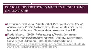 DOCTORAL DISSERTATIONS & MASTER’S THESES FOUND
ON A DATABASE
◼Last name, First initial. Middle initial. (Year published). Title of
dissertation or thesis [Doctoral dissertation or Master’s thesis,
Name of Institution]. Name of database or archive. URL
◼Frederickson, J. (2020). Paleoecology of Medial Cretaceous
Dinosaurs from Western North America. [Doctoral Dissertation,
University of Oklahoma]. EBSCO Open Dissertations.
http://search.ebscohost.com/login.aspx?direct=true&db=ddu&
AN=BED47433A6CF4E99&site=ehost-live
 