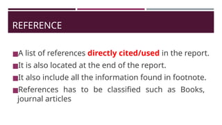REFERENCE
◼A list of references directly cited/used in the report.
◼It is also located at the end of the report.
◼It also include all the information found in footnote.
◼References has to be classified such as Books,
journal articles
 