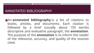 ANNOTATED BIBLIOGRAPHY
◼An annotated bibliography is a list of citations to
books, articles, and documents. Each citation is
followed by a brief (usually about 150 words)
descriptive and evaluative paragraph, the annotation.
The purpose of the annotation is to inform the reader
of the relevance, accuracy, and quality of the sources
cited.
 