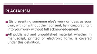 PLAGIARISM
◼ Itis presenting someone else's work or ideas as your
own, with or without their consent, by incorporating it
into your work without full acknowledgement.
◼All published and unpublished material, whether in
manuscript, printed or electronic form, is covered
under this definition.
 