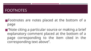FOOTNOTES
◼Footnotes are notes placed at the bottom of a
page
◼“Note citing a particular source or making a brief
explanatory comment placed at the bottom of a
page corresponding to the item cited in the
corresponding text above”.
 
