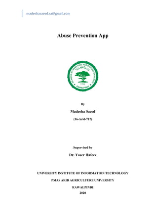madeehasaeed.sa@gmail.com
Abuse Prevention App
By
Madeeha Saeed
(16-Arid-712)
Supervised by
Dr. Yaser Hafeez
UNIVERSITY INSTITUTE OF INFORMATION TECHNOLOGY
PMAS ARID AGRICULTURE UNIVERSITY
RAWALPINDI
2020
 