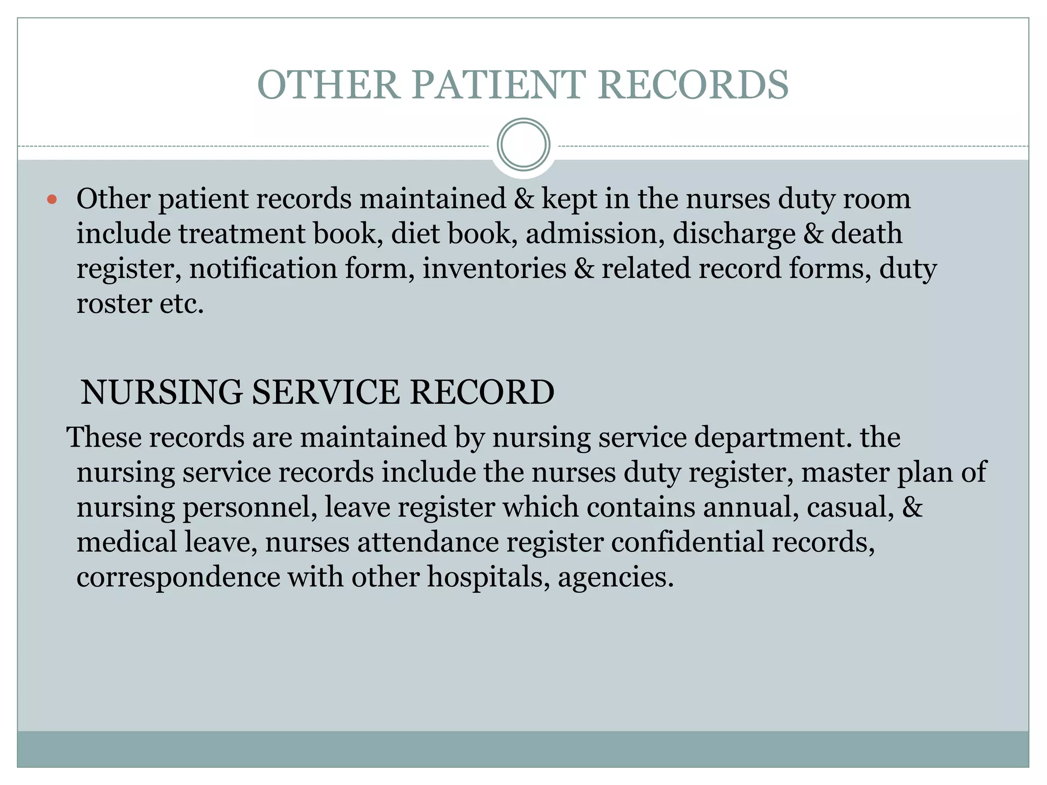OTHER PATIENT RECORDS
 Other patient records maintained & kept in the nurses duty room
include treatment book, diet book, admission, discharge & death
register, notification form, inventories & related record forms, duty
roster etc.
NURSING SERVICE RECORD
These records are maintained by nursing service department. the
nursing service records include the nurses duty register, master plan of
nursing personnel, leave register which contains annual, casual, &
medical leave, nurses attendance register confidential records,
correspondence with other hospitals, agencies.
 