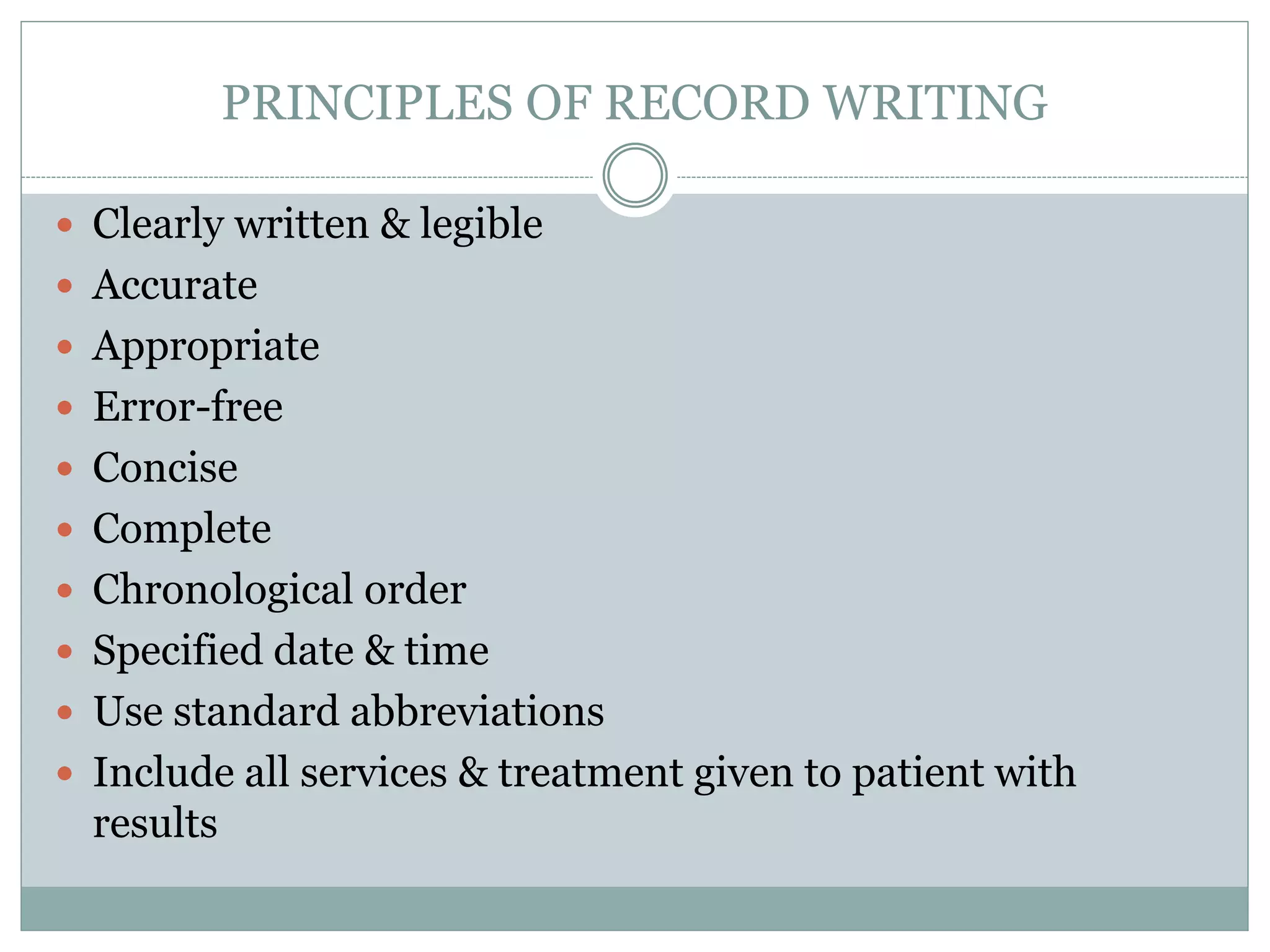 PRINCIPLES OF RECORD WRITING
 Clearly written & legible
 Accurate
 Appropriate
 Error-free
 Concise
 Complete
 Chronological order
 Specified date & time
 Use standard abbreviations
 Include all services & treatment given to patient with
results
 