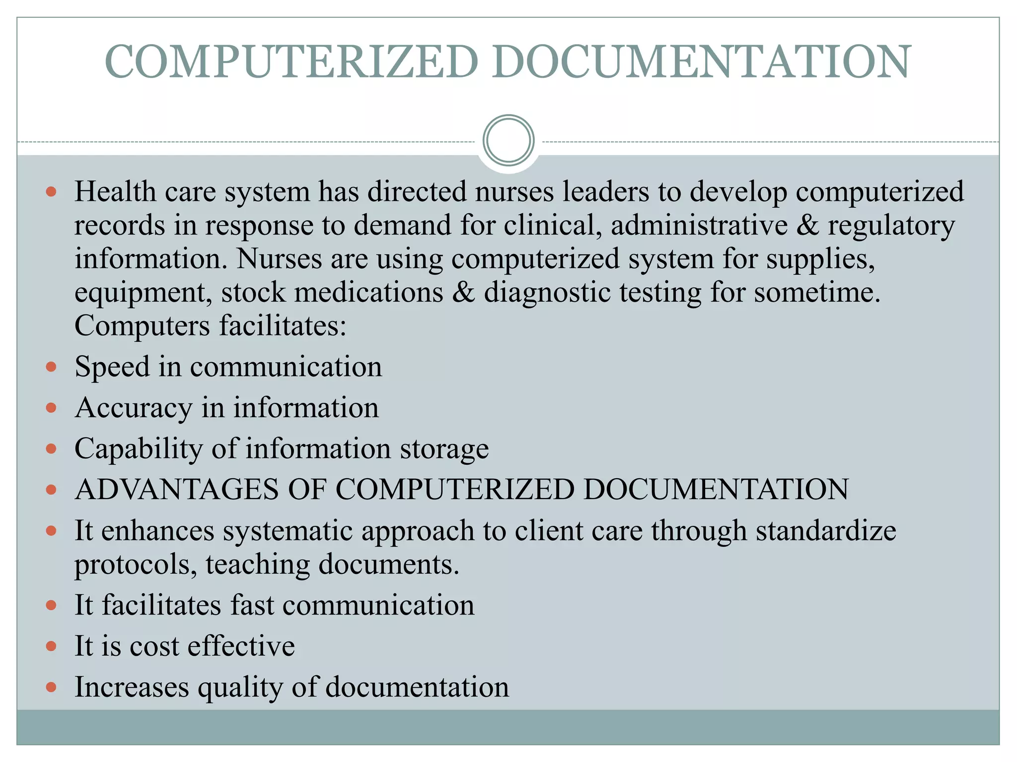 COMPUTERIZED DOCUMENTATION
 Health care system has directed nurses leaders to develop computerized
records in response to demand for clinical, administrative & regulatory
information. Nurses are using computerized system for supplies,
equipment, stock medications & diagnostic testing for sometime.
Computers facilitates:
 Speed in communication
 Accuracy in information
 Capability of information storage
 ADVANTAGES OF COMPUTERIZED DOCUMENTATION
 It enhances systematic approach to client care through standardize
protocols, teaching documents.
 It facilitates fast communication
 It is cost effective
 Increases quality of documentation
 