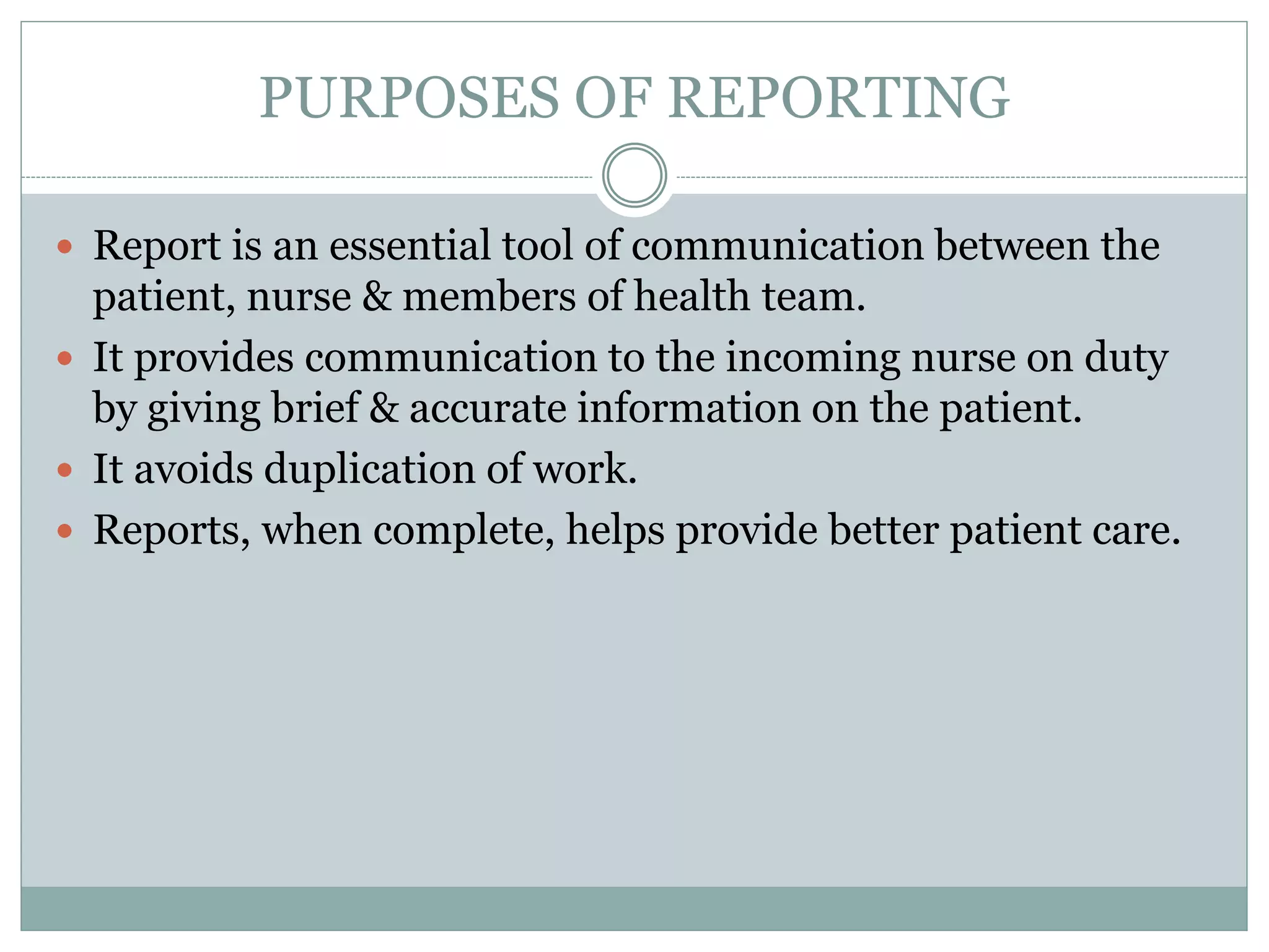 PURPOSES OF REPORTING
 Report is an essential tool of communication between the
patient, nurse & members of health team.
 It provides communication to the incoming nurse on duty
by giving brief & accurate information on the patient.
 It avoids duplication of work.
 Reports, when complete, helps provide better patient care.
 