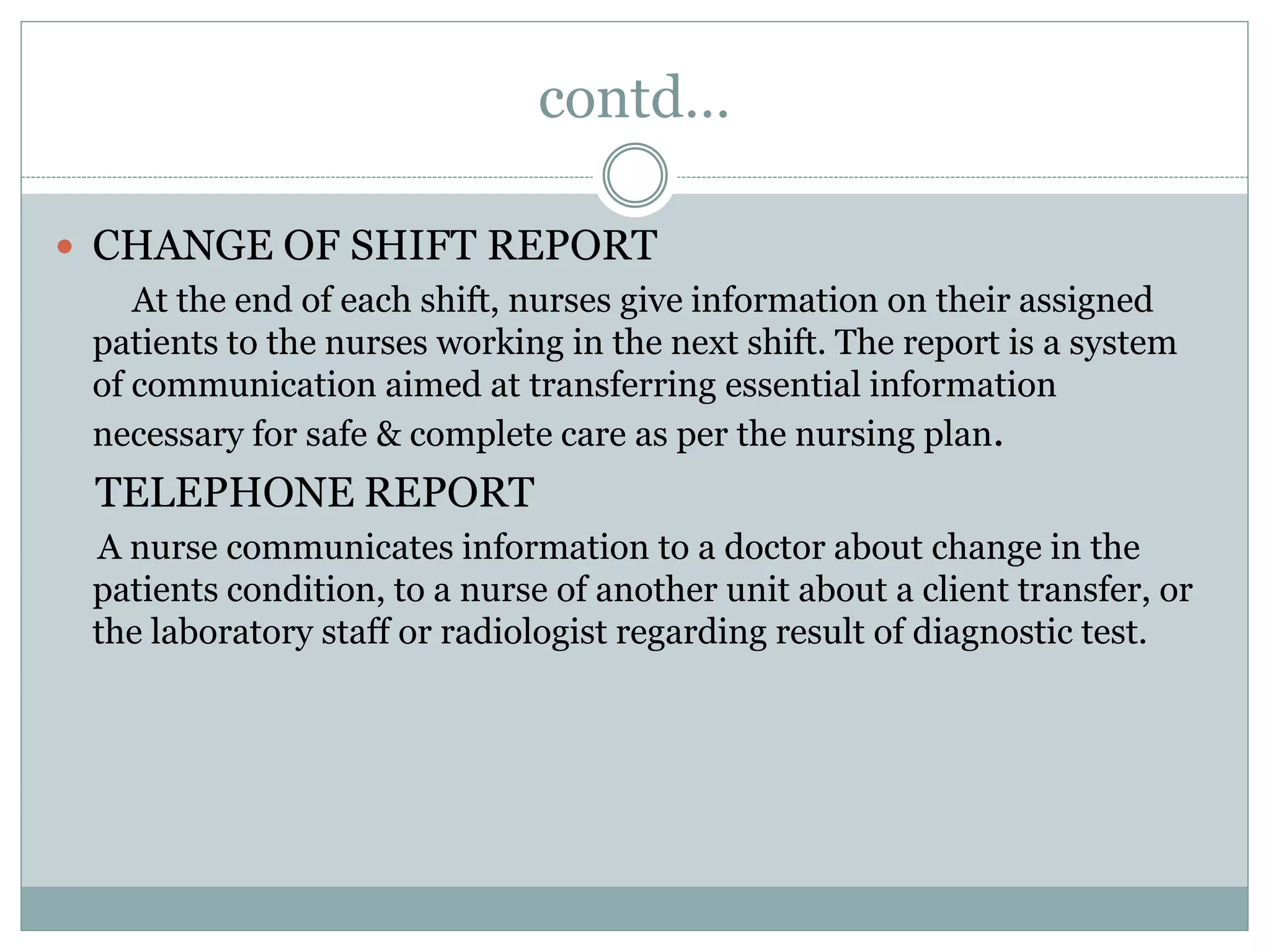 contd…
 CHANGE OF SHIFT REPORT
At the end of each shift, nurses give information on their assigned
patients to the nurses working in the next shift. The report is a system
of communication aimed at transferring essential information
necessary for safe & complete care as per the nursing plan.
TELEPHONE REPORT
A nurse communicates information to a doctor about change in the
patients condition, to a nurse of another unit about a client transfer, or
the laboratory staff or radiologist regarding result of diagnostic test.
 