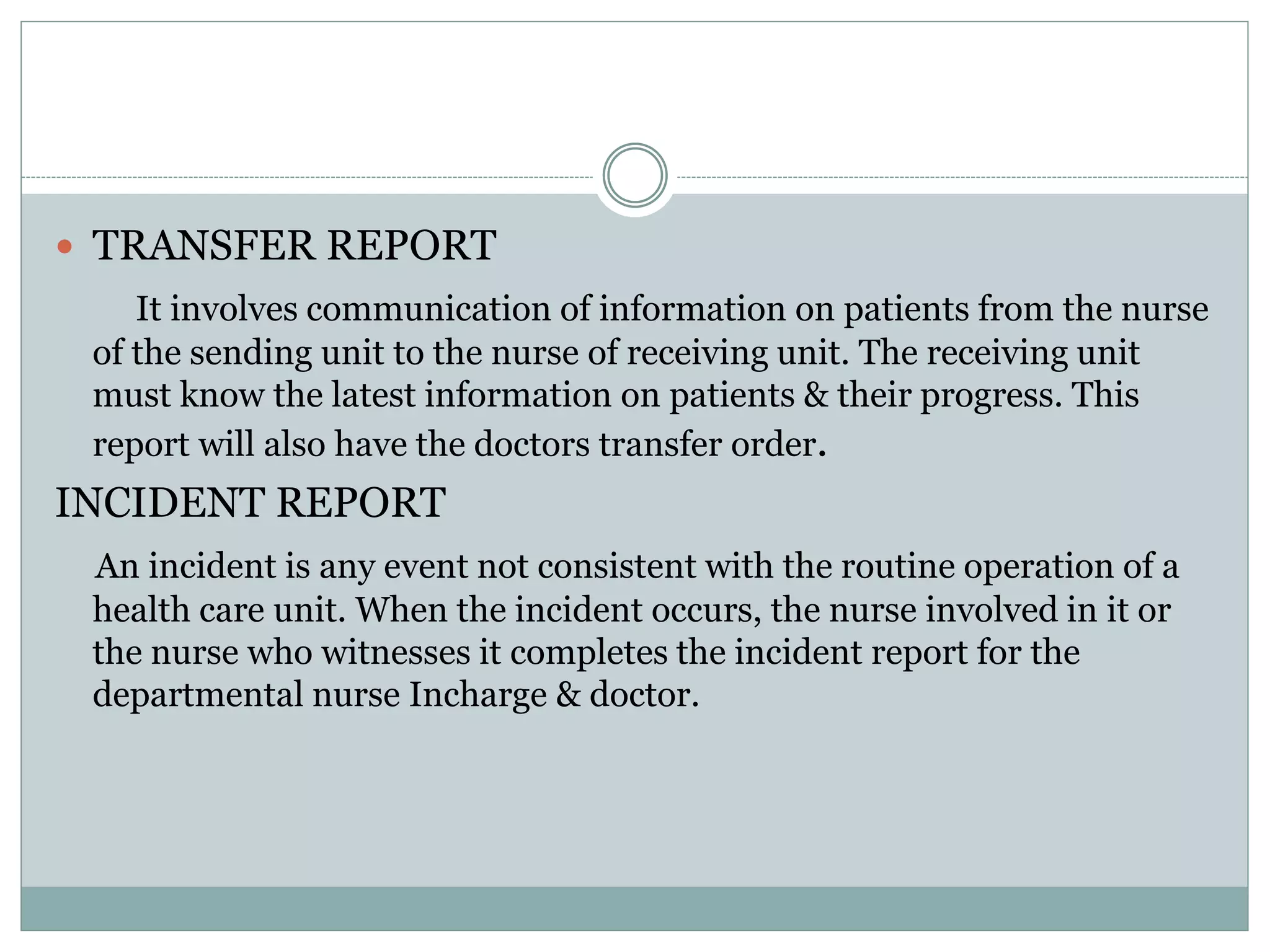  TRANSFER REPORT
It involves communication of information on patients from the nurse
of the sending unit to the nurse of receiving unit. The receiving unit
must know the latest information on patients & their progress. This
report will also have the doctors transfer order.
INCIDENT REPORT
An incident is any event not consistent with the routine operation of a
health care unit. When the incident occurs, the nurse involved in it or
the nurse who witnesses it completes the incident report for the
departmental nurse Incharge & doctor.
 