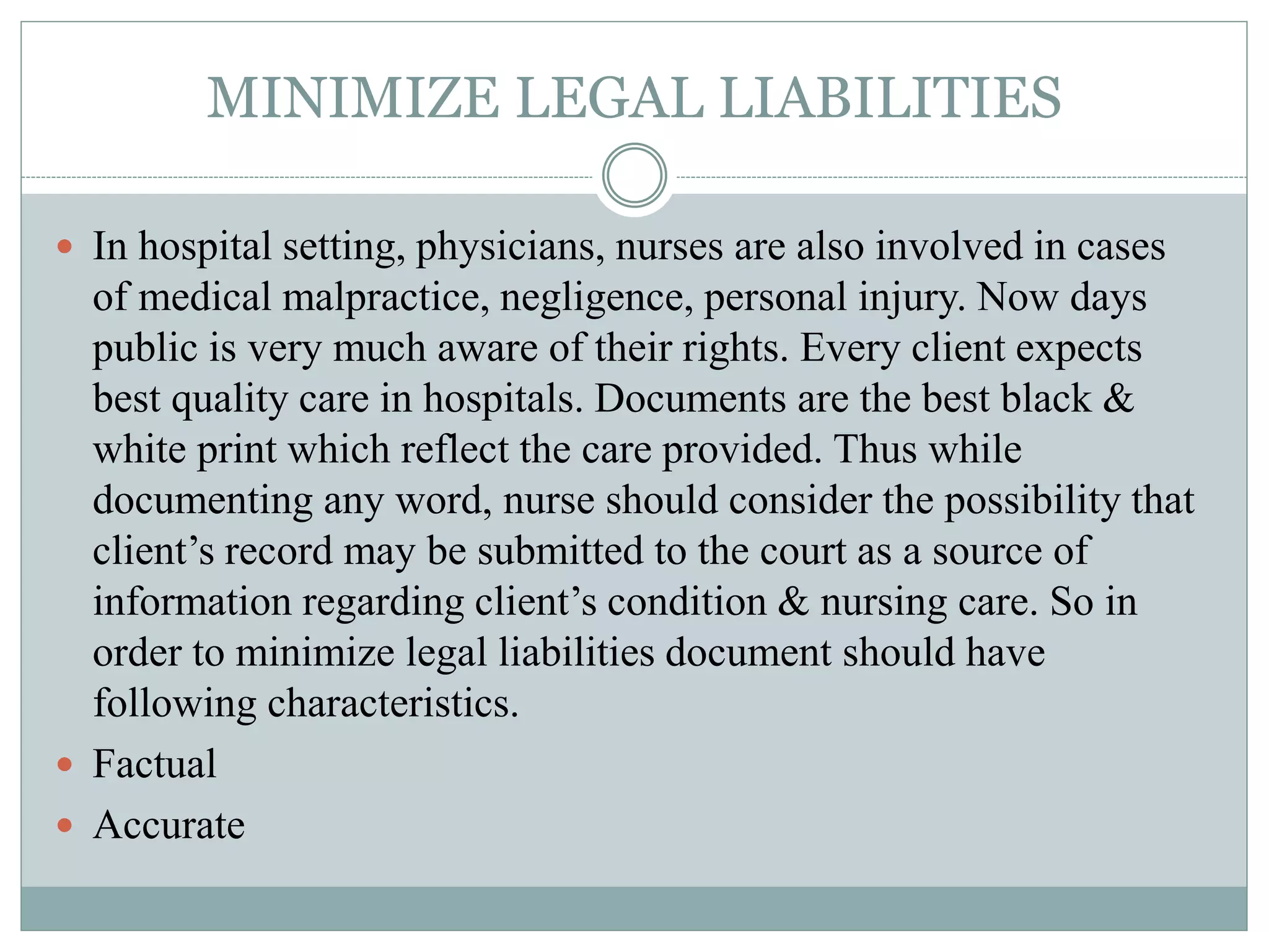 MINIMIZE LEGAL LIABILITIES
 In hospital setting, physicians, nurses are also involved in cases
of medical malpractice, negligence, personal injury. Now days
public is very much aware of their rights. Every client expects
best quality care in hospitals. Documents are the best black &
white print which reflect the care provided. Thus while
documenting any word, nurse should consider the possibility that
client’s record may be submitted to the court as a source of
information regarding client’s condition & nursing care. So in
order to minimize legal liabilities document should have
following characteristics.
 Factual
 Accurate
 
