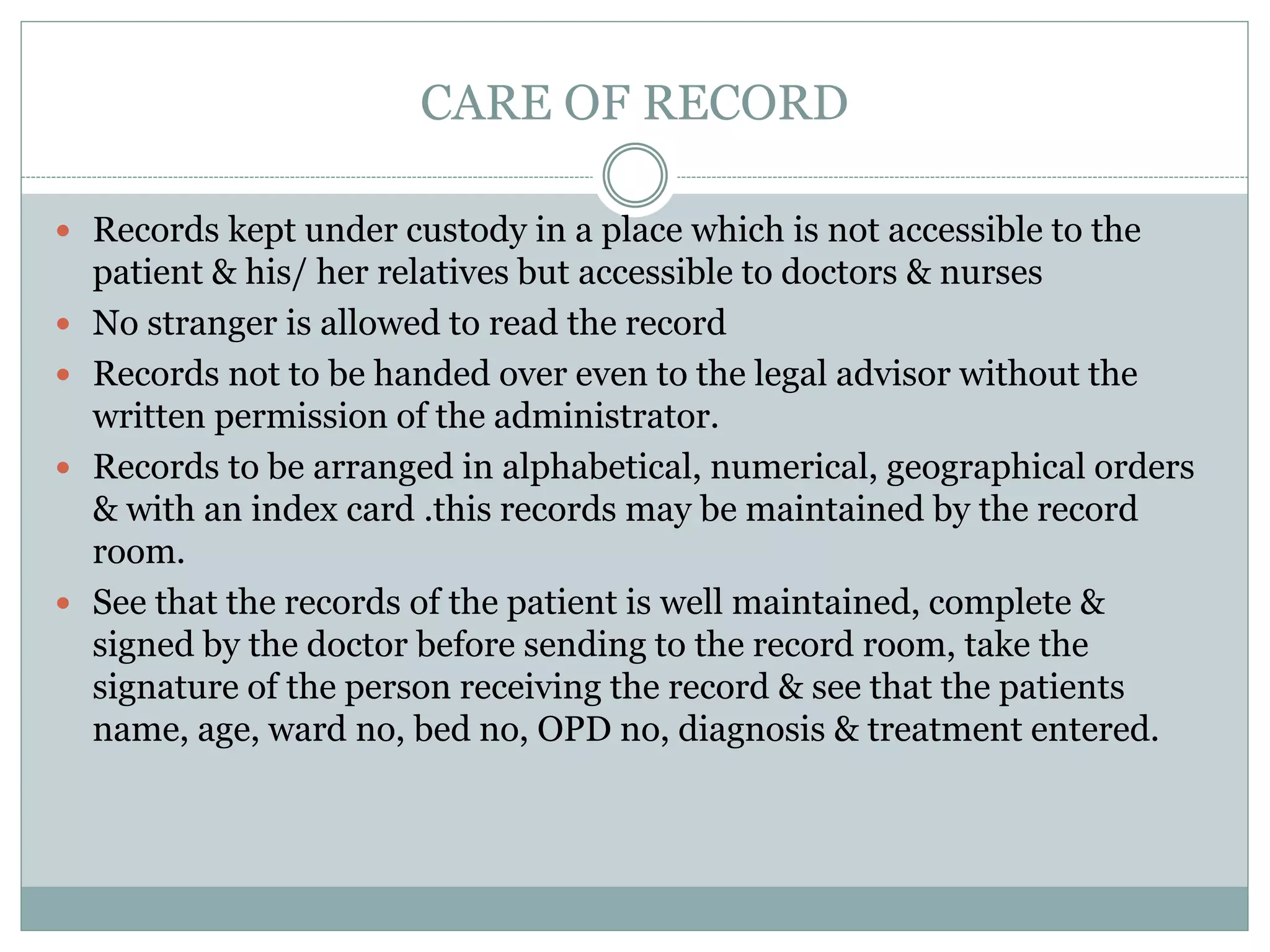 CARE OF RECORD
 Records kept under custody in a place which is not accessible to the
patient & his/ her relatives but accessible to doctors & nurses
 No stranger is allowed to read the record
 Records not to be handed over even to the legal advisor without the
written permission of the administrator.
 Records to be arranged in alphabetical, numerical, geographical orders
& with an index card .this records may be maintained by the record
room.
 See that the records of the patient is well maintained, complete &
signed by the doctor before sending to the record room, take the
signature of the person receiving the record & see that the patients
name, age, ward no, bed no, OPD no, diagnosis & treatment entered.
 