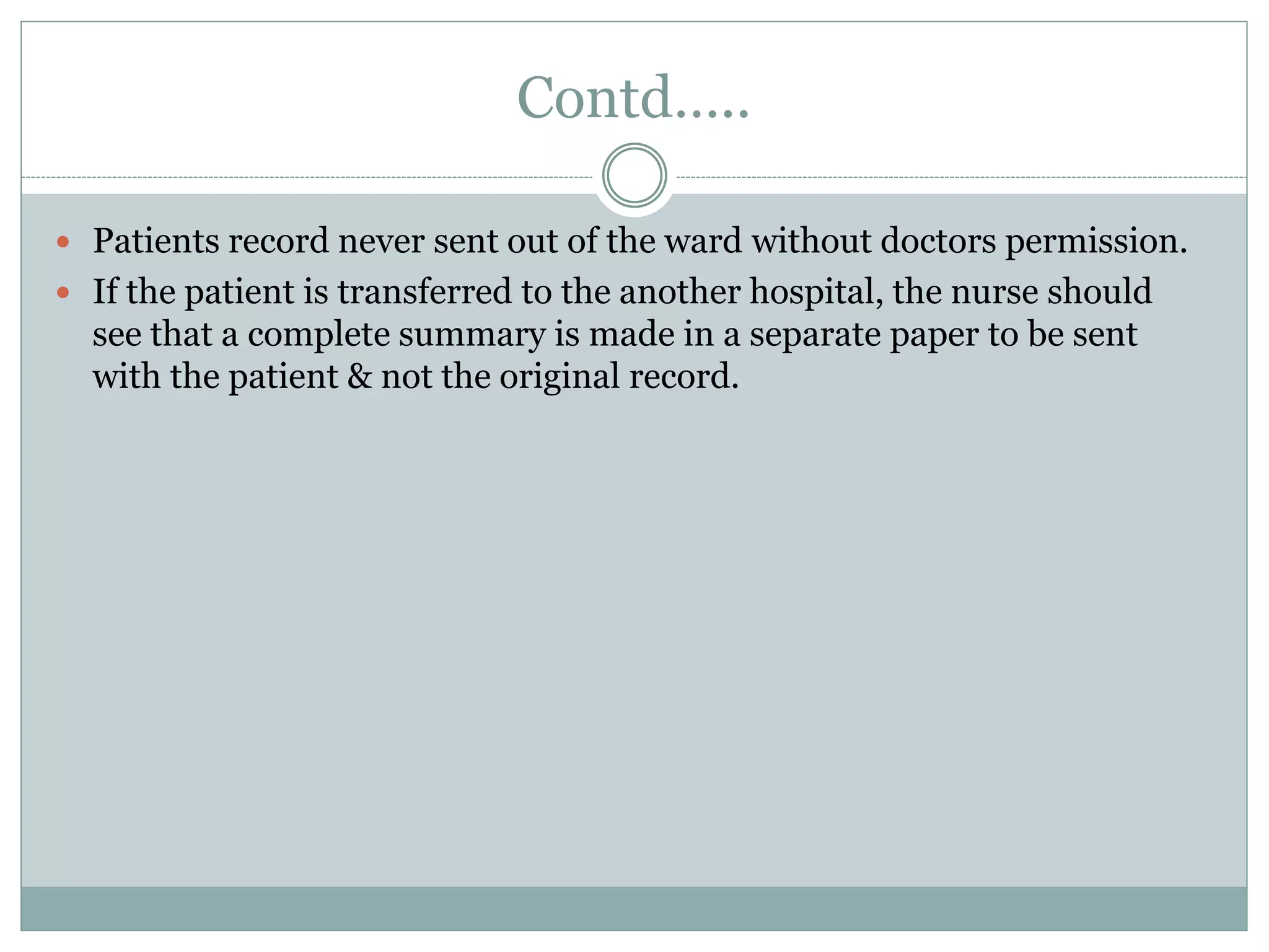 Contd…..
 Patients record never sent out of the ward without doctors permission.
 If the patient is transferred to the another hospital, the nurse should
see that a complete summary is made in a separate paper to be sent
with the patient & not the original record.
 