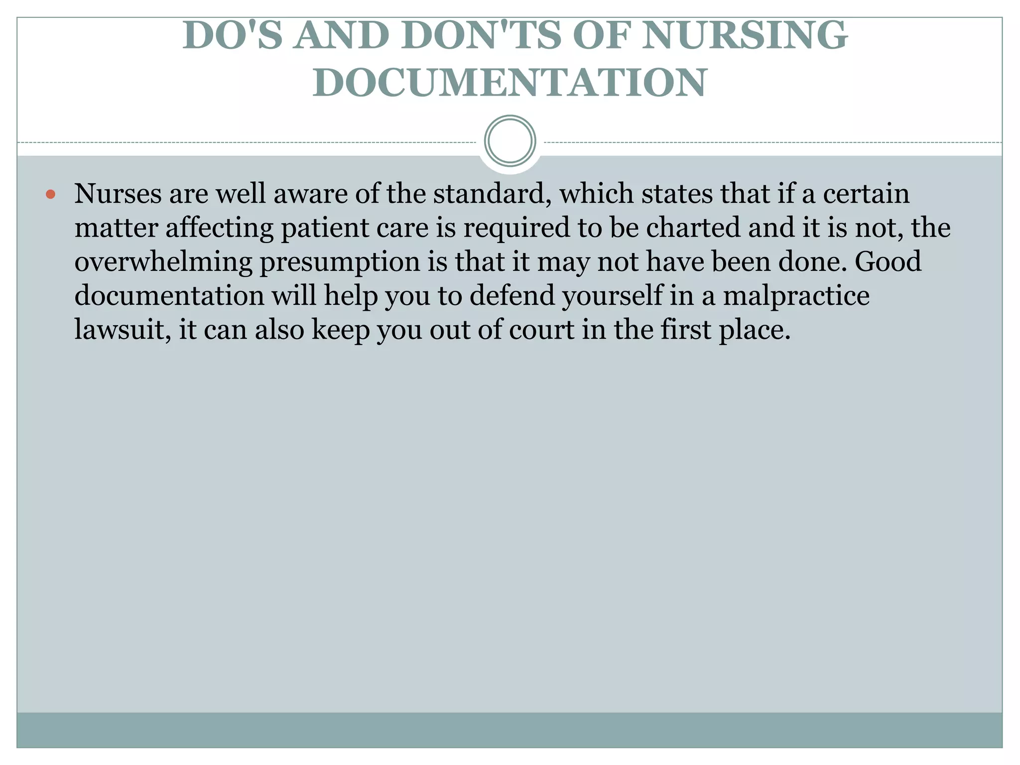 DO'S AND DON'TS OF NURSING
DOCUMENTATION
 Nurses are well aware of the standard, which states that if a certain
matter affecting patient care is required to be charted and it is not, the
overwhelming presumption is that it may not have been done. Good
documentation will help you to defend yourself in a malpractice
lawsuit, it can also keep you out of court in the first place.
 