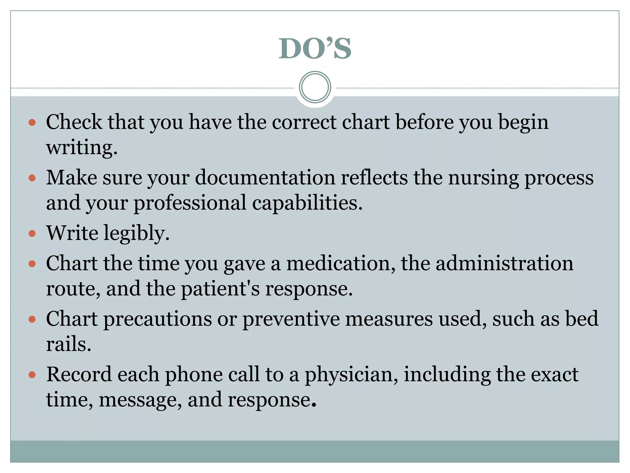 DO’S
 Check that you have the correct chart before you begin
writing.
 Make sure your documentation reflects the nursing process
and your professional capabilities.
 Write legibly.
 Chart the time you gave a medication, the administration
route, and the patient's response.
 Chart precautions or preventive measures used, such as bed
rails.
 Record each phone call to a physician, including the exact
time, message, and response.
 