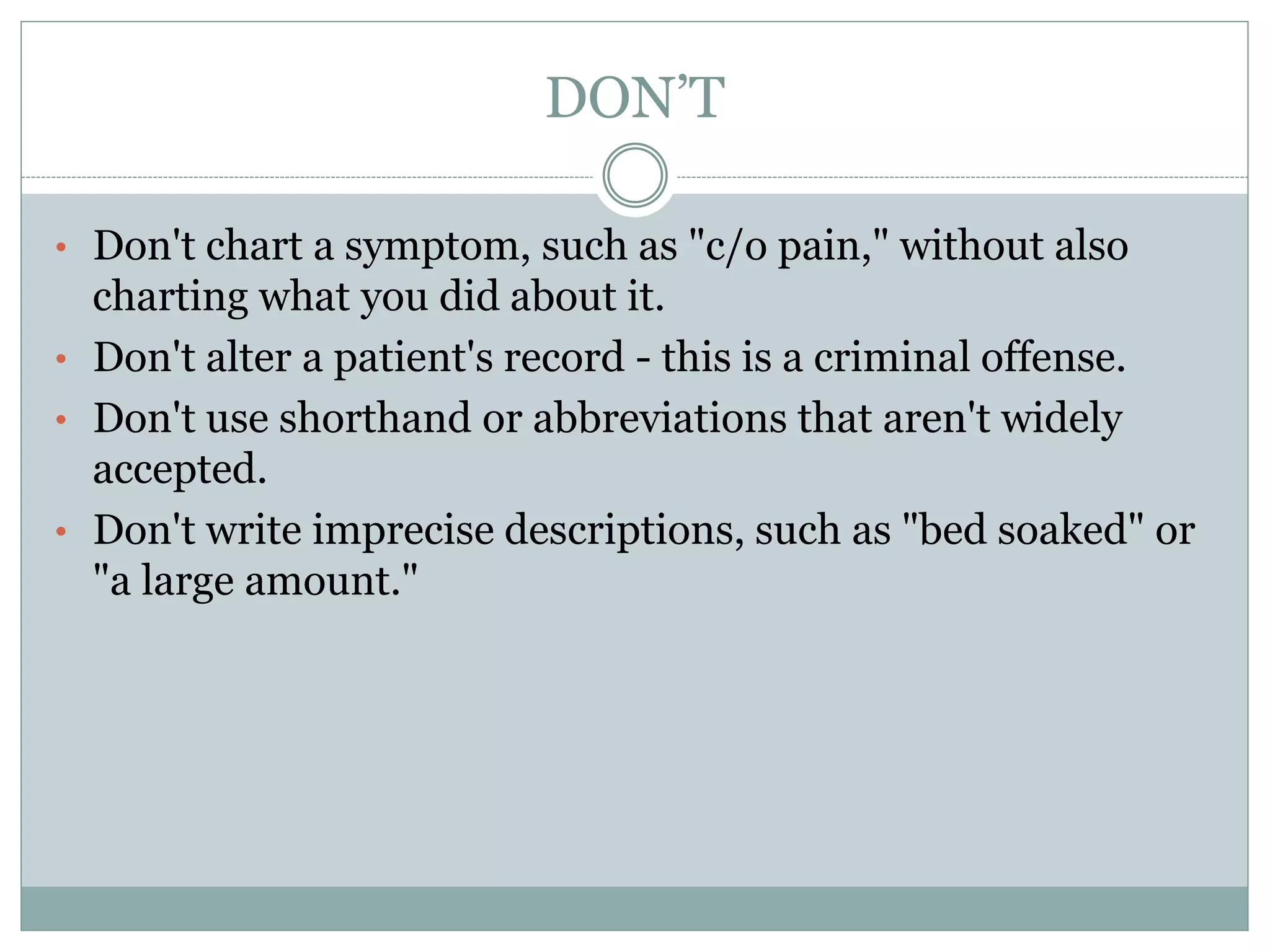 DON’T
• Don't chart a symptom, such as "c/o pain," without also
charting what you did about it.
• Don't alter a patient's record - this is a criminal offense.
• Don't use shorthand or abbreviations that aren't widely
accepted.
• Don't write imprecise descriptions, such as "bed soaked" or
"a large amount."
 
