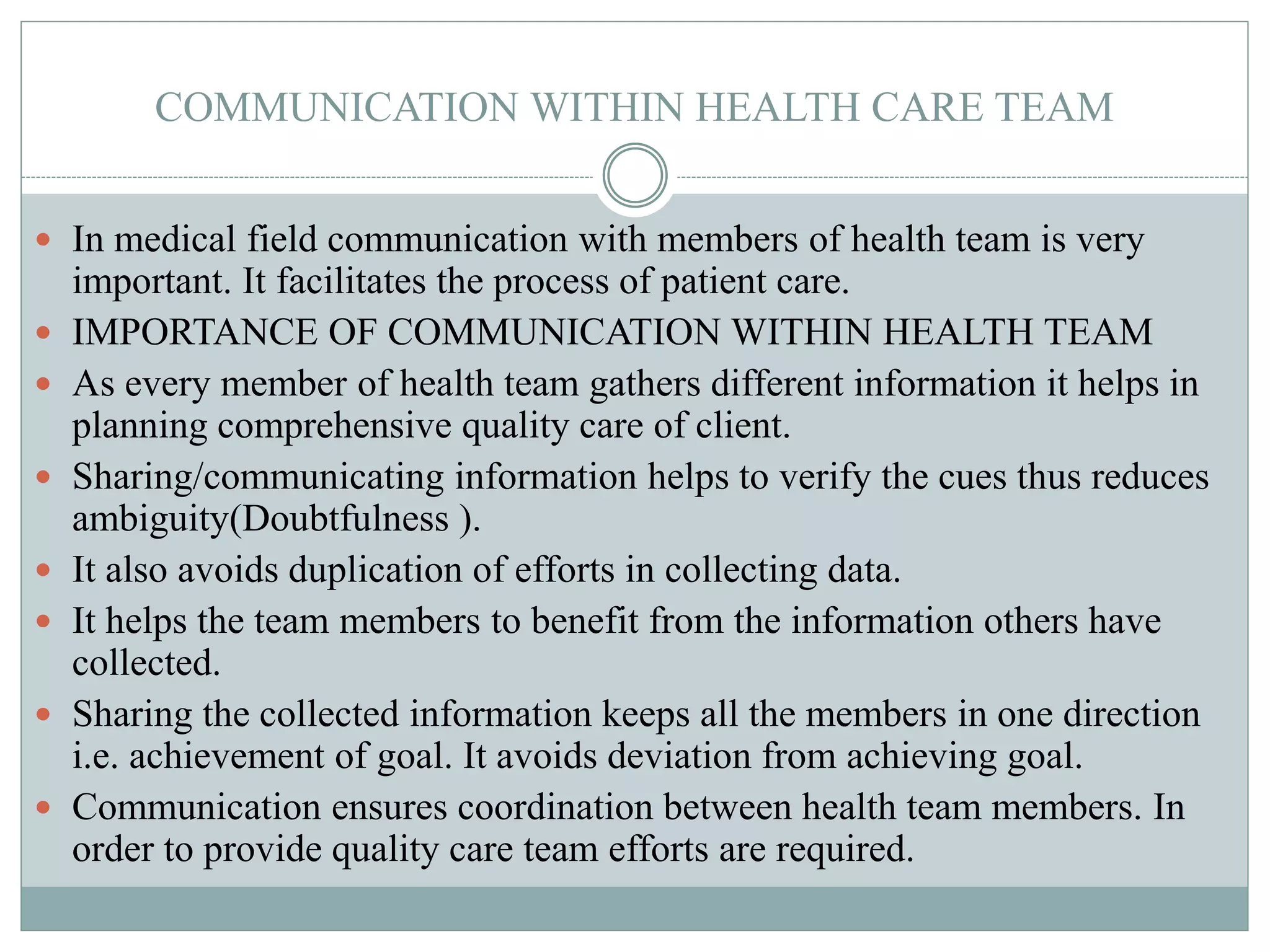 COMMUNICATION WITHIN HEALTH CARE TEAM
 In medical field communication with members of health team is very
important. It facilitates the process of patient care.
 IMPORTANCE OF COMMUNICATION WITHIN HEALTH TEAM
 As every member of health team gathers different information it helps in
planning comprehensive quality care of client.
 Sharing/communicating information helps to verify the cues thus reduces
ambiguity(Doubtfulness ).
 It also avoids duplication of efforts in collecting data.
 It helps the team members to benefit from the information others have
collected.
 Sharing the collected information keeps all the members in one direction
i.e. achievement of goal. It avoids deviation from achieving goal.
 Communication ensures coordination between health team members. In
order to provide quality care team efforts are required.
 