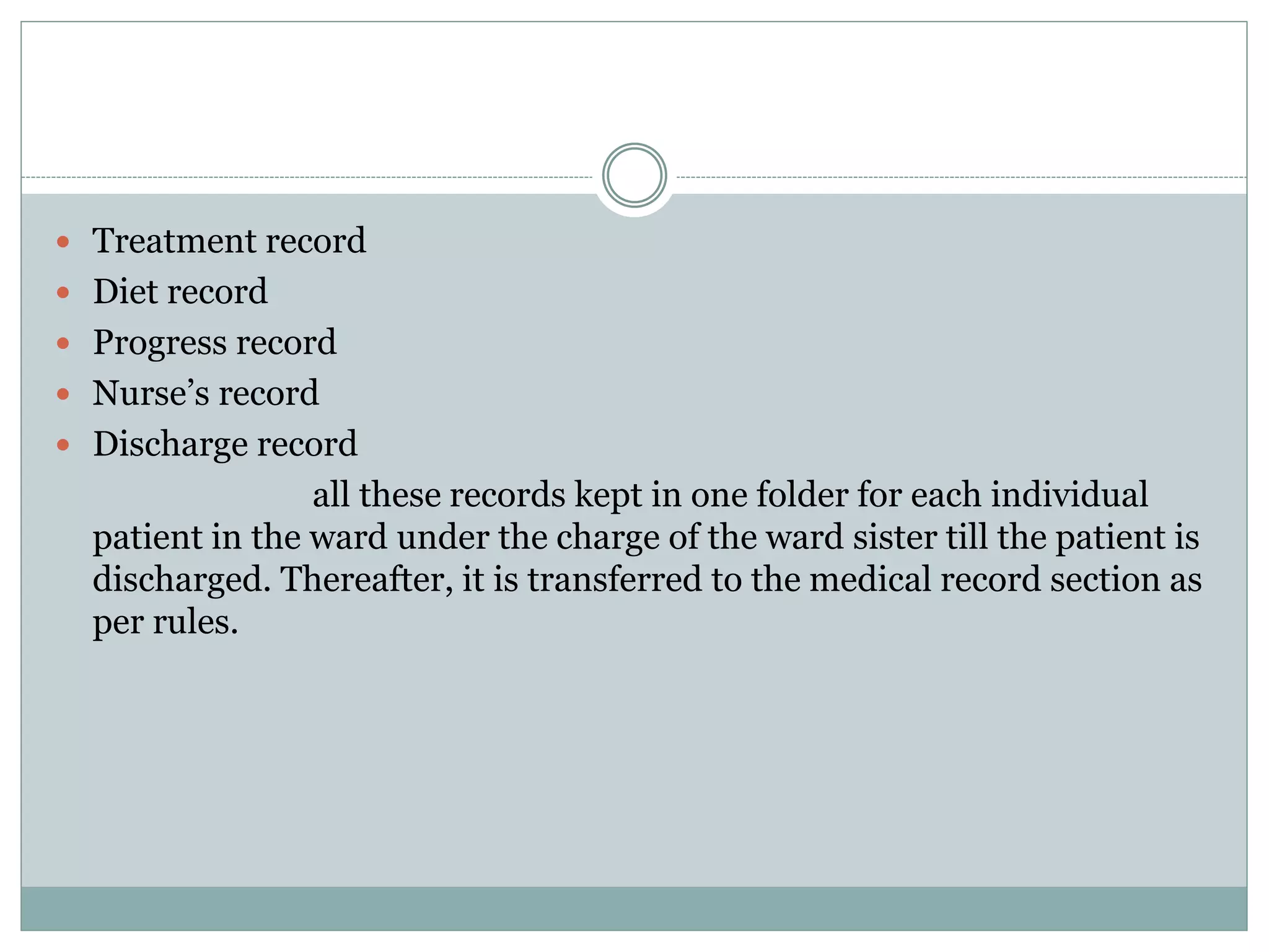  Treatment record
 Diet record
 Progress record
 Nurse’s record
 Discharge record
all these records kept in one folder for each individual
patient in the ward under the charge of the ward sister till the patient is
discharged. Thereafter, it is transferred to the medical record section as
per rules.
 