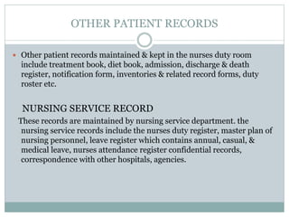 OTHER PATIENT RECORDS
 Other patient records maintained & kept in the nurses duty room
include treatment book, diet book, admission, discharge & death
register, notification form, inventories & related record forms, duty
roster etc.
NURSING SERVICE RECORD
These records are maintained by nursing service department. the
nursing service records include the nurses duty register, master plan of
nursing personnel, leave register which contains annual, casual, &
medical leave, nurses attendance register confidential records,
correspondence with other hospitals, agencies.
 