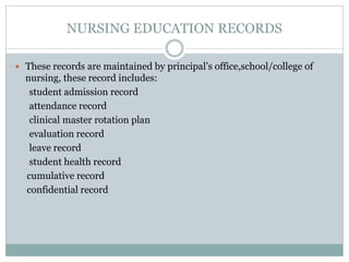 NURSING EDUCATION RECORDS
 These records are maintained by principal’s office,school/college of
nursing, these record includes:
student admission record
attendance record
clinical master rotation plan
evaluation record
leave record
student health record
cumulative record
confidential record
 