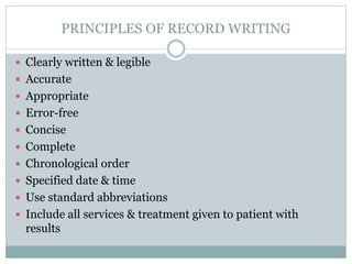 PRINCIPLES OF RECORD WRITING
 Clearly written & legible
 Accurate
 Appropriate
 Error-free
 Concise
 Complete
 Chronological order
 Specified date & time
 Use standard abbreviations
 Include all services & treatment given to patient with
results
 