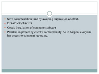  Save documentation time by avoiding duplication of effort.
 DISADVANTAGES
 Costly installation of computer software
 Problem in protecting client’s confidentiality. As in hospital everyone
has access to computer recording.
 