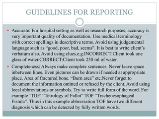 GUIDELINES FOR REPORTING
 Accurate: For hospital setting as well as research purposes, accuracy is
very important quality of documentation. Use medical terminology
with correct spellings in descriptive terms. Avoid using judgemental
language such as “good, poor, bad, seems". It is best to write client’s
verbatum also. Avoid using clues.e.g.INCORRECT:Client took one
glass of water.CORRECT:Client took 250 ml of water.
 Completeness: Always make complete sentences. Never leave space
inbetween lines. Even pictures can be drawn if needed at appropriate
place. Area of fractured bone. “Burn area” etc.Never forget to
document the information omitted or refused by the client. Avoid using
local abbreviations or symbols. Try to write full form of the word. For
example ‘TOF’ “Tetrology of Fallot” TOF “Tracheoesophageal
Fistula". Thus in this example abbreviation TOF have two different
diagnosis which can be detected by fully written words.
 