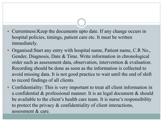  Currentness:Keep the documents upto date. If any change occurs in
hospital policies, timings, patient care etc. It must be written
immediately.
 Organised:Start any entry with hospital name, Patient name, C.R No.,
Gender, Diagnosis, Date & Time. Write information in chronological
order such as assessment data, observation, intervention & evaluation.
Recording should be done as soon as the information is collected to
avoid missing data. It is not good practice to wait until the end of shift
to record findings of all clients.
 Confidentiality: This is very important to treat all client information in
a confidential & professional manner. It is an legal document & should
be available to the client’s health care team. It is nurse’s responsibility
to protect the privacy & confidentiality of client interactions,
assessment & care.
 