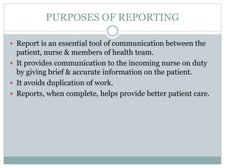 PURPOSES OF REPORTING
 Report is an essential tool of communication between the
patient, nurse & members of health team.
 It provides communication to the incoming nurse on duty
by giving brief & accurate information on the patient.
 It avoids duplication of work.
 Reports, when complete, helps provide better patient care.
 